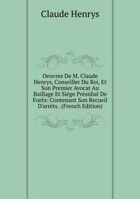 Oeuvres De M. Claude Henrys, Conseiller Du Roi, Et Son Premier Avocat Au Baillage Et Si?ge Pr?sidial De For?s: Contenant Son Recueil D'arr?ts . (French Edition)