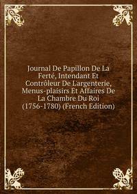 Journal De Papillon De La Fert?, Intendant Et Contr?leur De L'argenterie, Menus-plaisirs Et Affaires De La Chambre Du Roi (1756-1780) (French Edition)