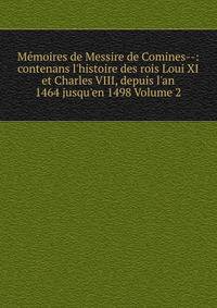 M?moires de Messire de Comines--: contenans l'histoire des rois Loui XI et Charles VIII, depuis l'an 1464 jusqu'en 1498 Volume 2