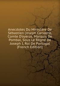 Anecdotes Du Minist?re De S?bastien-joseph Carvalho, Comte D'oyeras, Marquis De Pombal, Sous Le R?gne De Joseph I, Roi De Portugal (French Edition)