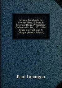Messire Jean Louis De Fromenti?res, ?v?que &amp; Seigneur D'aire, Pr?dicateur Ordinaire Du Roi, 1632-1684: ?tude Biographique &amp; Critique (French Edition)