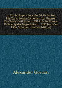La Vie Du Pape Alexandre Vi, Et De Son Fils Cesar Borgia Contenant Les Guerres De Charles Viii &amp; Louis Xii, Rois De France Et Principales N?gociations . 1492 Jusqu'en 1506, Volume 1 (French Edition)