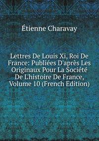 Lettres De Louis Xi, Roi De France: Publi?es D'apr?s Les Originaux Pour La Soci?t? De L'histoire De France, Volume 10 (French Edition)