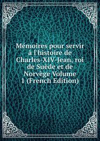 M?moires pour servir ? l'histoire de Charles-XIV-Jean, roi de Su?de et de Norv?ge Volume 1 (French Edition)
