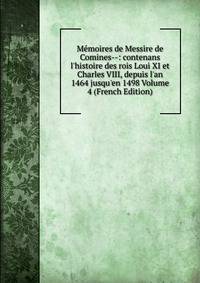 M?moires de Messire de Comines--: contenans l'histoire des rois Loui XI et Charles VIII, depuis l'an 1464 jusqu'en 1498 Volume 4 (French Edition)