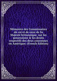 M?moires des Commissaires du roi et de ceux de Sa Majest? britannique, sur les possessions &amp; les droits respectifs des deux couronnes en Am?rique; (French Edition)