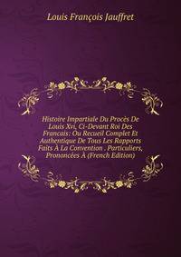 Histoire Impartiale Du Proces De Louis Xvi, Ci-Devant Roi Des Francais: Ou Recueil Complet Et Authentique De Tous Les Rapports Faits A La Convention . Particuliers, Prononcees A (French Edition)