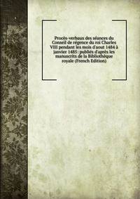 Proc?s-verbaux des s?ances du Conseil de r?gence du roi Charles VIII pendant les mois d'aout 1484 ? janvier 1485: publi?s d'apr?s les manuscrits de la Biblioth?que royale (French Edition)