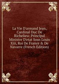 La Vie D'armand Jean, Cardinal Duc De Richelieu: Principal Ministre D'etat Sous Louis Xiii, Roi De France &amp; De Navarre (French Edition)
