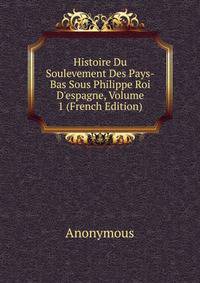 Histoire Du Soulevement Des Pays-Bas Sous Philippe Roi D'espagne, Volume 1 (French Edition)