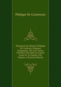 Memoires De Messire Philippe De Comines, Seigneur D'argenton, O? L'on Trouve L'histoire Des Rois De France Louis Xi. &amp; Charles Viii, Volume 4 (French Edition)