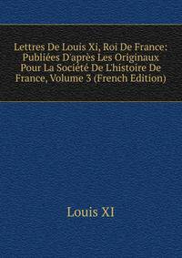 Lettres De Louis Xi, Roi De France: Publi?es D'apr?s Les Originaux Pour La Soci?t? De L'histoire De France, Volume 3 (French Edition)