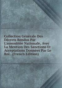 Collection G?n?rale Des D?crets Rendus Par L'assembl?e Nationale, Avec La Mention Des Sanctions Et Acceptations Donn?es Par Le Roi . (French Edition)