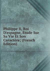 Philippe Ii, Roi D'espagne, ?tude Sur Sa Vie Et Son Caract?re; (French Edition)