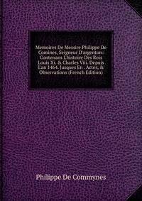 Memoires De Messire Philippe De Comines, Seigneur D'argenton: Contenans L'histoire Des Rois Louis Xi. &amp; Charles Viii. Depuis L'an 1464. Jusques En . Actes, &amp; Observations (French Edition)
