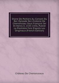 Diane De Poitiers Au Conseil Du Roi: ?pisode De L'histoire De Chenonceau Sous Fran?ois Ier Et Henry Ii, 1535-1556, Publi? La Premi?re Fois D'apr?s Les Originaux (French Edition)