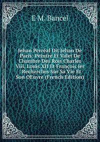 Jehan Perreal Dit Jehan De Paris: Peintre Et Valet De Chambre Des Rois Charles Viii, Louis XII Et Francois Ier : Recherches Sur Sa Vie Et Son OEuvre (French Edition)