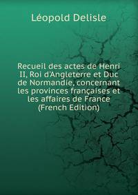 Recueil des actes de Henri II, Roi d'Angleterre et Duc de Normandie, concernant les provinces fran?aises et les affaires de France (French Edition)