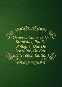 Oeuvres Choisies De Stanislas, Roi De Pologne, Duc De Lorraine, De Bar, Etc (French Edition)