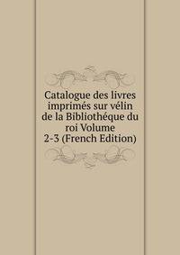 Catalogue des livres imprimes sur velin de la Bibliotheque du roi Volume 2-3 (French Edition)