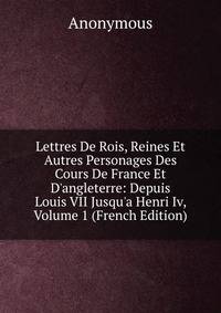 Lettres De Rois, Reines Et Autres Personages Des Cours De France Et D'angleterre: Depuis Louis VII Jusqu'a Henri Iv, Volume 1 (French Edition)