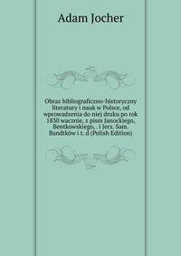 Obraz bibliograficzno-historyczny literatury i nauk w Polsce, od wprowadzenia do niej druku po rok 1830 wacznie, z pism Janockiego, Bentkowskiego, . i Jerz. Sam. Bandtkow i t. d (Polish Edition)