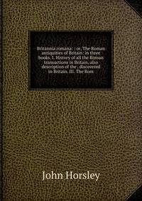 Britannia romana: : or, The Roman antiquities of Britain: in three books. I. History of all the Roman transactions in Britain, also description of the . discovered in Britain. III. The Rom