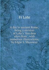 A day in ancient Rome; being a revision of Lohr's "Aus dem alten Rom", with numerous illustrations, by Edgar S. Shumway