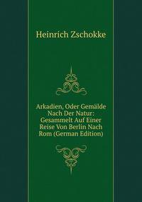 Arkadien, Oder Gemalde Nach Der Natur: Gesammelt Auf Einer Reise Von Berlin Nach Rom (German Edition)