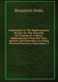 Submission To The Righteousness Of God: Or, The Necessity Of Trusting To A Better Righteousness Than Our Own, Opened And Defended, In A Plain Practical Discourse Upon Rom.x.3