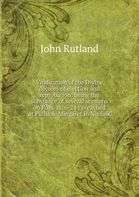 Vindication of the Divine decrees of election and reprobation: being the substance of several sermons on Rom. ix. 6-24 ; preached at Pulham-Margaret in Norfolk