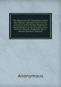 Die Regionen Der Stadt Rom, Nach Den Besten Handschriften Of the Curiosum Urbis Romae Regionum Quatuordecim Cum Breviariis Suis and the Notitia . Begleitet Von L. Preller (German Edition)