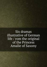 Six dramas illustrative of German life / rom the original of the Princess Amalie of Saxony