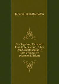 Die Sage Von Tanaquil: Eine Untersuchung Uber Den Orientalismus in Rom Und Italien (German Edition)