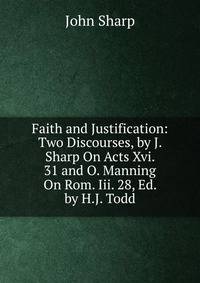 Faith and Justification: Two Discourses, by J. Sharp On Acts Xvi. 31 and O. Manning On Rom. Iii. 28, Ed. by H.J. Todd