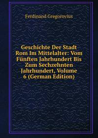 Geschichte Der Stadt Rom Im Mittelalter: Vom Funften Jahrhundert Bis Zum Sechzehnten Jahrhundert, Volume 6 (German Edition)