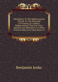 Submission To The Righteousness Of God. Or The Necessity Of Trusting To A Better Righteousness That Our Own: Opened And Defended, In A Plain Practical Discourse Upon Rom.x.3