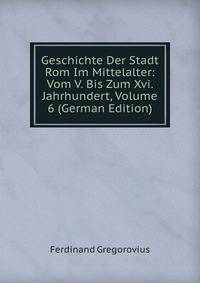 Geschichte Der Stadt Rom Im Mittelalter: Vom V. Bis Zum Xvi. Jahrhundert, Volume 6 (German Edition)