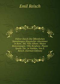 Fuhrer Durch Die Offentlichen Sammlungen Klassischer Altertumer in Rom.: Bd. Villa Albani. Museo Boncompagni. Villa Borghese. Plazzo Spada. Die . in Vatikan, Von E. Reisch. (German Edition)