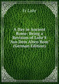 A Day in Ancient Rome: Being a Revision of Lohr'S "Aus Dem Alten Rom" (German Edition)
