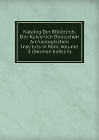 Katalog Der Bibliothek Des Kaiserlich Deutschen Archaologischen Instituts in Rom, Volume 1 (German Edition)
