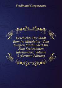 Geschichte Der Stadt Rom Im Mittelalter: Vom Funften Jahrhundert Bis Zum Sechzehnten Jahrhundert, Volume 5 (German Edition)