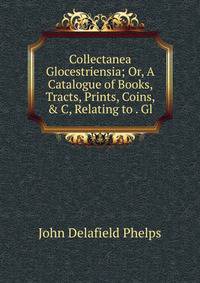 Collectanea Glocestriensia; Or, A Catalogue of Books, Tracts, Prints, Coins, &amp; C, Relating to . Gl