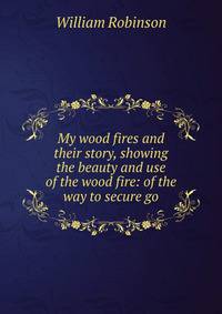 My wood fires and their story, showing the beauty and use of the wood fire: of the way to secure go