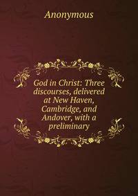 God in Christ: Three discourses, delivered at New Haven, Cambridge, and Andover, with a preliminary