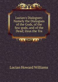 Lucian's Dialogues: Namely the Dialogues of the Gods, of the Sea-gods, and of the Dead; Zeus the Tra