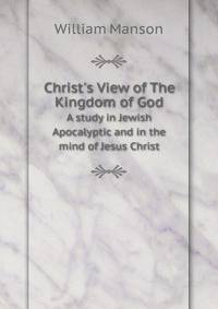 Christ`s View of The Kingdom of God. A study in Jewish Apocalyptic and in the mind of Jesus Christ