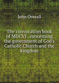 The convocation book of MDCVI . concerning the government of God's Catholic Church and the kingdom