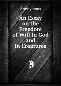 An Essay on the Freedom of Will In God and in Creatures.