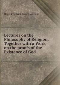 Lectures on the Philosophy of Religion, Together with a Work on the proofs of the Existence of God.